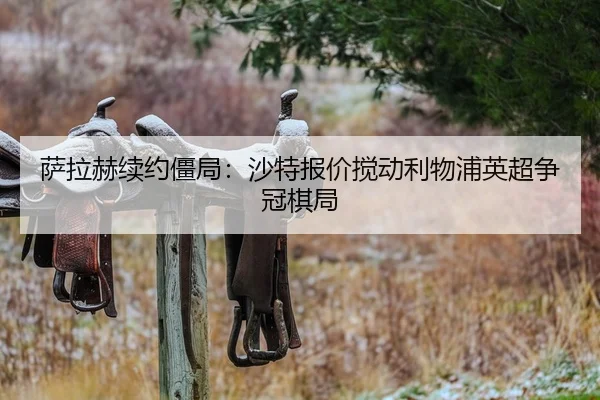 萨拉赫续约僵局:沙特报价搅动利物浦英超争冠棋局