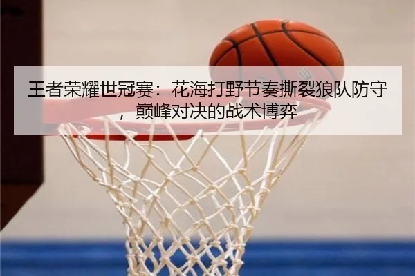 王者荣耀世冠赛：花海打野节奏撕裂狼队防守，巅峰对决的战术博弈