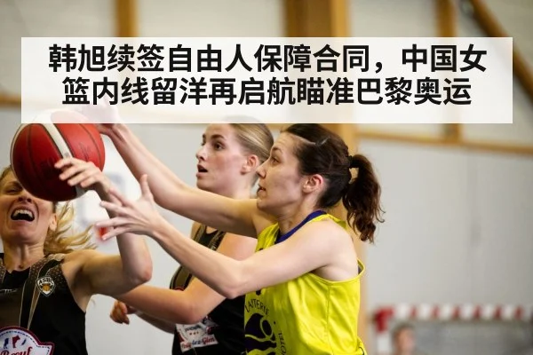 韩旭续签自由人保障合同，中国女篮内线留洋再启航瞄准巴黎奥运